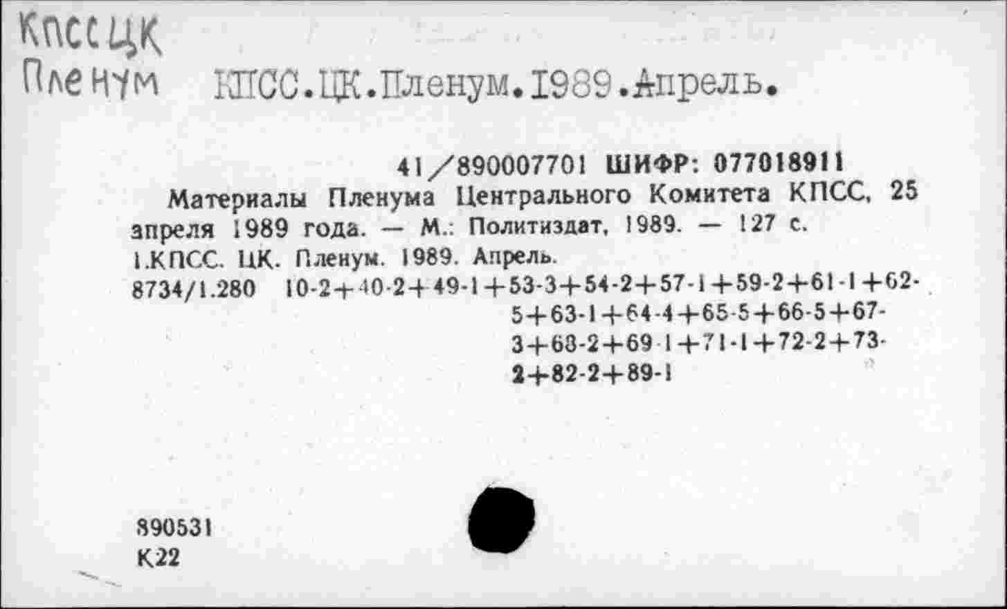 ﻿КПСС ЦК
Пленум 1ЖС.ЦК.Пленум.1989.Апрель
41/890007701 ШИФР: 077018911
Материалы Пленума Центрального Комитета КПСС, 25 апреля 1989 года. — М.: Политиздат, 1989. — 127 с.
1.КПСС. НК. Пленум. 1989. Апрель.
8734/1.280 10-24-40-2+49-1 + 53-3+54-2+57-1+59-2+61-1 +62-
5 + 63-1+64-4+65-5 + 66-5+67-
3+68-2+69 1+71-1+72-2+73-2+82-2+89-1
890531 К22